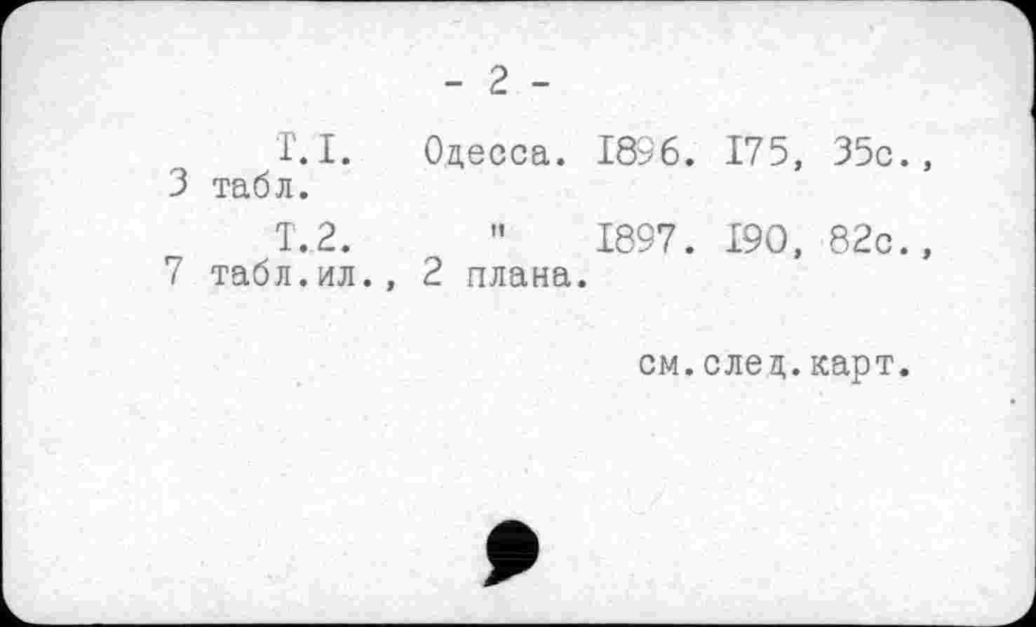 ﻿- 2 -
T.I.	Одесса. 1836. 175, 35с.,
3 табл.
Т.2.	"	1897. Т9О, 82с.,
7 табл.ил., 2 плана.
см.след.карт.